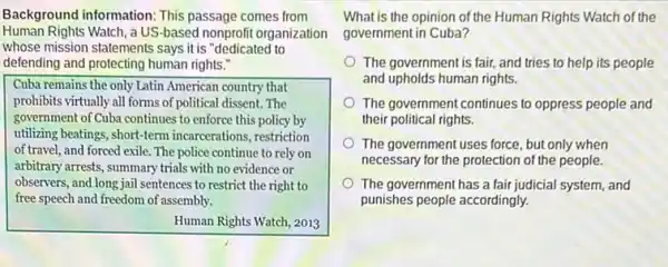 Background information: This passage comes from
Human Rights Watch, a US-based nonprofit organization
whose mission statements says it is "dedicated to
defending and protecting human rights."
Cuba remains the only Latin American country that
prohibits virtually all forms of political dissent. The
government of Cuba continues to enforce this policy by
utilizing beatings, short-term incarcerations, restriction
of travel, and forced exile. The police continue to rely on
arbitrary arrests, summary trials with no evidence or
observers, and long jail sentences to restrict the right to
free speech and freedom of assembly.
Human Rights Watch, 2013
What is the opinion of the Human Rights Watch of the
government in Cuba?
The government is fair, and tries to help its people
and upholds human rights.
The government continues to oppress people and
their political rights.
The government uses force but only when
necessary for the protection of the people.
The government has a fair judicial system, and
punishes people accordingly.