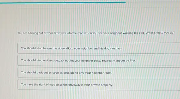 You are backing out of your driveway into the road when you see your neighbor walking his dog. What should you do?
You should stop before the sidewalk so your neighbor and his dog can pass.
You should stop on the sidewalk but let your neighbor pass. You really should be first.
You should back out as soon as possible to give your neighbor room.
You have the right of way since the driveway is your private property.