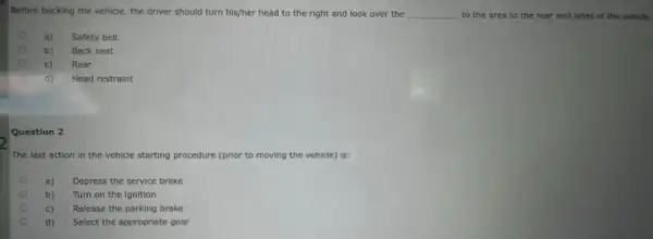 Before backing the vehicle the driver should turn his/her head to the right and look over the __ to the area to the rear and sides of the vehicle.
a)
Safety belt
b) Back seat
c) Rear
d) Head restraint
Question 2
The last action in the vehicle starting procedure (prior to moving the vehicle) is:
a) Depress the service brake
b) Turn on the ignition
c) Release the parking brake
d) Select the appropriate gear