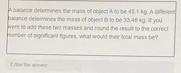 A balance determines the mass of object A to be 45.1 kg A different
palance determines the mass of object B to be 33.46 kg If you
were to add these two masses and round the result to the correct
humber of significant figures what would their total mass be?
Enter the answer