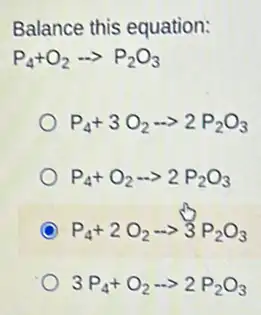 Balance this equation:
P_(4)+O_(2)... P_(2)O_(3)
P_(4)+3O_(2)-gt 2P_(2)O_(3)
P_(4)+O_(2)... 2P_(2)O_(3)
C P_(4)+2O_(2)arrow 3P_(2)O_(3)
3P_(4)+O_(2)-gt 2P_(2)O_(3)