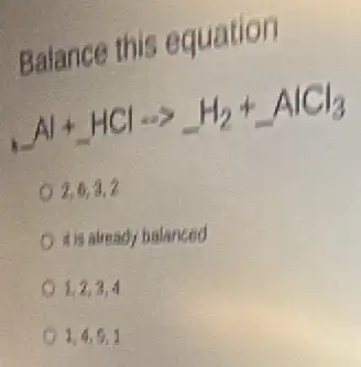 Balance this equation
underline ( )Al+underline ( )HClarrow underline ( )H_(2)+underline ( )AlCl_(3)
2,6,3,2
it is already balanced
1,2,3,4
1,4,6,1