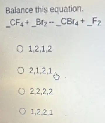 Balance this equation.
underline ( )CF_(4)+underline ( )Br_(2)-underline ( )CBr_(4)+underline ( )F_(2)
1,2,1,2
2,1,2,1
2,2,2,2
1,2,2,1