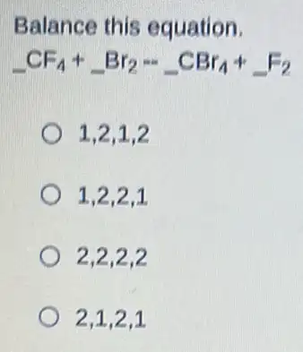 Balance this equation.
underline ( )CF_(4)+underline ( )Br_(2)-underline ( )CBr_(4)+underline ( )F_(2)
1.2.1.2
1.2.2.1
2,2,2,2
2,1,2,1