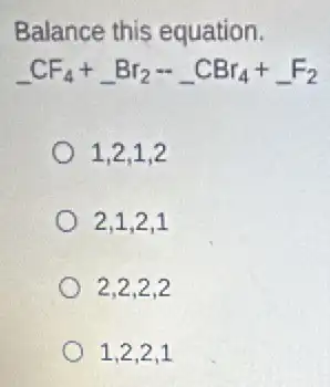 Balance this equation.
underline ( )CF_(4)+underline ( )Br_(2)-underline ( )CBr_(4)+underline ( )F_(2)
1.2.1.2
2.1,2,1
2,2,2,2
1,2,2,1