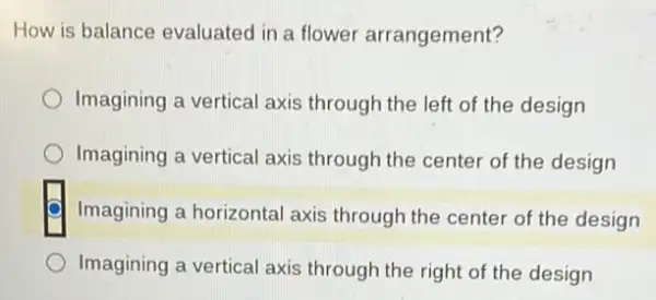 How is balance evaluated in a flower arrangement?
Imagining a vertical axis through the left of the design
Imagining a vertical axis through the center of the design
Imagining a horizontal axis through the center of the design
Imagining a vertical axis through the right of the design