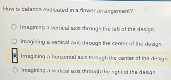 How is balance evaluated in a flower arrangement?
Imagining a vertical axis through the left of the design
Imagining a vertical axis through the center of the design
Imagining a horizontal axis through the center of the design
Imagining a vertical axis through the right of the design