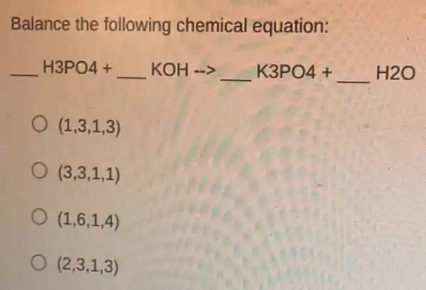 Balance the following chemical equation:
underline ( )H3PO4+underline ( )KOHarrow underline ( )K3PO4+underline ( )H2O
(1,3,1,3)
(3,3,1,1)
(1,6,1,4)
(2,3,1,3)