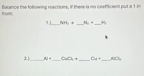 Balance the following reactions, if there is no coefficient put a 1 in
front:
1.) underline ( )NH_(3)arrow underline ( )N_(2)+underline ( )H_(2)
2.) underline ( )Al+underline ( )CuCl_(2)arrow underline ( )Cu+underline ( )AlCl_(3)