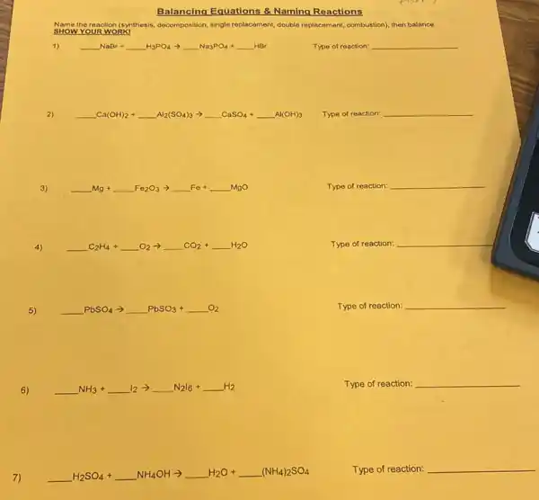 Balancing Equations &Naming Reactions
ame,the reaction (synthesis, docomposition single replacement, double replacement combustion), then balance.
1) underline ( )NaBr+underline ( )H_(3)PO_(4)arrow underline ( )Na_(3)PO_(4)+underline ( )HBr
Type of reaction: __
2)
underline ( )Ca(OH)_(2)+underline ( )Al_(2)(SO_(4))_(3)arrow underline ( )CaSO_(4)+underline ( )Al(OH)_(3)
Type of reaction: __
3)
underline ( )Mg+underline ( )Fe_(2)O_(3)arrow underline ( )Fe+underline ( )MgO
Type of reaction:
__
4)
underline ( )C_(2)H_(4)+underline ( )O_(2)arrow underline ( )CO_(2)+underline ( )H_(2)O
Type of reaction: __
5)
underline ( )PbSO_(4) arrow underline ( )PbSO_(3)+underline ( )O_(2)
Type of reaction: __
6)
underline ( )NH_(3)+underline ( )I_(2)arrow underline ( )N_(2)I_(6)+underline ( )H_(2)
Type of reaction: __
7)
underline ( )H_(2)SO_(4)+underline ( )NH_(4)OHarrow underline ( )H_(2)O+underline ( )(NH_(4))_(2)SO_(4)
Type of reaction: __