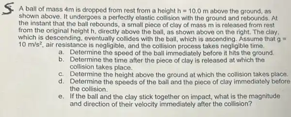 A ball of mass 4m is dropped from rest from a height h=10.0m above the ground, as
shown above. It undergoes a perfectly elastic collision with the ground and rebounds. At
the instant that the ball rebounds, a small piece of clay of mass m is released from rest
from the original height h directly above the ball as shown above on the right. The clay,
which is descending eventually collides with the ball, which is ascending . Assume that g=
10m/s^2 air resistance is negligible , and the collision process takes negligible time.
a. Determine the speed of the ball immediately before it hits the ground.
b. Determine the time after the piece of clay is released at which the
collision takes place.
c. Determine the height above the ground at which the collision takes place.
d. Determine the speeds of the ball and the piece of clay immediately before
the collision.
e. If the ball and the clay stick together on impact, what is the magnitude
and direction of their velocity immediately after the collision?