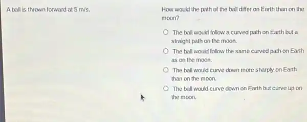 A ball is thrown forward at 5m/s
How would the path of the ball differ on Earth than on the
moon?
The ball would follow a curved path on Earth but a
straight path on the moon.
The ball would follow the same curved path on Earth
as on the moon.
The ball would curve down more sharply on Earth
than on the moon.
The ball would curve down on Earth but curve up on
the moon.