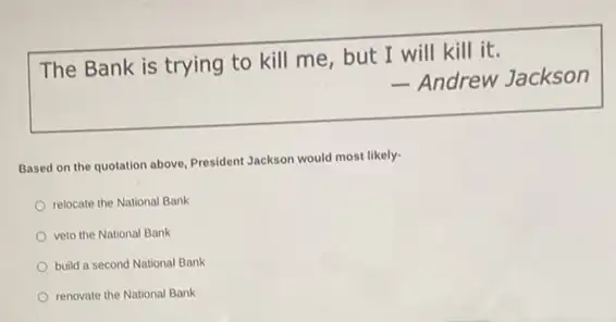 The Bank is trying to kill me, but I will kill it.
- Andrew Jackson
Based on the quotation above, President Jackson would most likely-
relocate the National Bank
veto the National Bank
build a second National Bank
renovate the National Bank