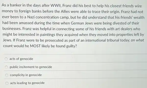 As a banker in the days after WWIl Franz did his best to help his closest friends wire
money to foreign banks before the Allies were able to trace their origin. Franz had not
ever been to a Nazi concentration camp, but he did understand that his friends' wealth
had been amassed during the time when German Jews were being divested of their
businesses. Franz was helpful in connecting some of his friends with art dealers who
might be interested in paintings they acquired when they moved into properties left by
Jews. If Franz were to be prosecuted as part of an international tribunal today, on what
count would he MOST likely be found guilty?
acts of genocide
public incitement to genocide
complicity in genocide
acts leading to genocide