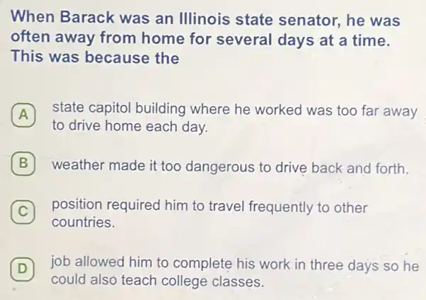 When Barack was an Illinois state senator, he was
often away from home for several days at a time.
This was because the
A
to drive home each day.
state capitol building where he worked was too far away
B weather made it too dangerous to drive back and forth. B
C
position required him to travel frequently to other
C
countries.
D
job allowed him to complete his work in three days so he
could also teach college classes.