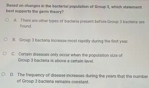 Based on changes in the bacterial population of Group 3 , which statement
best supports the germ theory?
A. There are other types of bacteria present before Group 3 bacteria are
found.
B. Group 3 bacteria increase most rapidly during the first year.
C. Certain diseases only occur when the population size of
Group 3 bacteria is above a certain level.
D. The frequency of disease increases during the years that the number
of Group 3 bacteria remains constant.