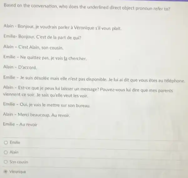 Based on the conversation who does the underlined direct object pronoun refer to?
Alain - Bonjour, je voudrais parler à Véronique sil vous plait.
Emilie-Bonjour. C'est de la part de qui?
Alain - C'est Alain.son cousin.
Emilie - Ne quittez pas, je vais la chercher.
Alain - D'accord.
Emilie - Je suis désolée mais elle n'est pas disponible. Je lui ai dit que vous êtes au téléphone.
Alain - Est-ce que je peux lui laisser un message? Pouvez-vous lui dire que mes parents
viennent ce soir. Je sais qu'elle veut les voir.
Emilie - Oui, je vais le mettre sur son bureau.
Alain - Merci beaucoup Au revoir.
Emilie - Au revoir
Emilie
Alain
Son cousin
Véronique