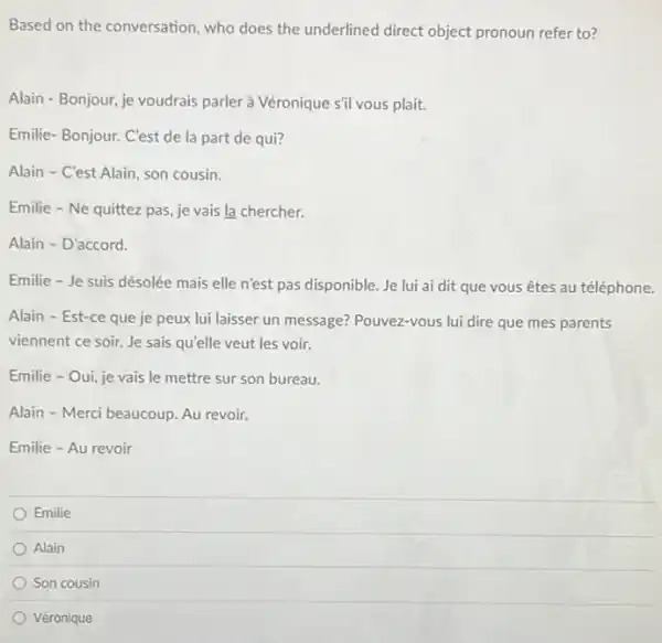 Based on the conversation who does the underlined direct object pronoun refer to?
Alain - Bonjour, je voudrais parler à Véronique sil vous plait.
Emilie-Bonjour. C'est de la part de qui?
Alain - C'est Alain son cousin.
Emilie - Ne quittez pas, je vais la chercher.
Alain - D'accord.
Emilie - Je suis désolée mais elle n'est pas disponible. Je lui ai dit que vous êtes au téléphone.
Alain - Est-ce que je peux lui laisser un message? Pouvez-vous lui dire que mes parents
viennent ce soir. Je sais qu'elle veut les voir.
Emilie - Oui, je vais le mettre sur son bureau.
Alain - Merci beaucoup. Au revoir.
Emilie - Au revoir
Emilie
Alain
Son cousin
Véronique