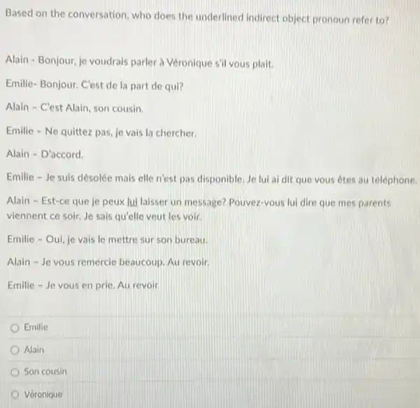 Based on the conversation who does the underlined indirect object pronoun refer to?
Alain-Bonjour, je voudrais parler is Véronique s'll vous plait.
Emilie-Bonjour. C'est de la part de qui?
Alain - C'est Alain son cousin.
Emilie - Ne quittez pas, je vais la chercher.
Alain - D'accord.
Emilie - Je suis désolée mais elle n'est pas disponible. Je lui al dit que vous êtes au téléphone.
Alain - Est-ce que je peux lui laisser un message? Pouvez-yous lui dire que mes parents
viennent ce soir, Je sais qu'elle veut les voir.
Emilie - Oui, je vais le mettre sur son bureau.
Alain - Je vous remercie beaucoup. Au revolt.
Emilie - Je vous en prie. Au revoir
Emilie
Alain
Son cousin
Véronique