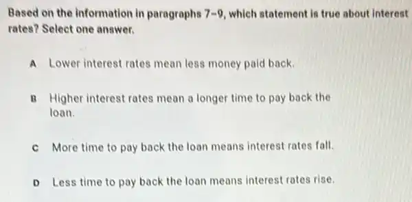 Based on the information in paragraphs 7-9 which statement is true about interest
rates? Select one answer.
Lower interest rates mean less money paid back.
B Higher interest rates mean a longer time to pay back the
loan.
More time to pay back the loan means interest rates fall.
D Less time to pay back the loan means interest rates rise.