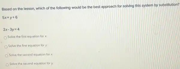 Based on the lesson which of the following would be the best approach for solving this system by substitution?
5x=y+6
2x-3y=4
Solve the first equation for x.
Solve the first equation for y.
Solve the second equation for x.
Solve the second equation for y.