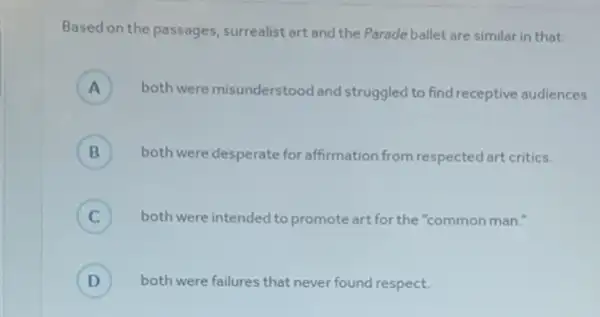 Based on the passages, surrealist art and the Parade ballet are similar in that:
A ) both were misunderstood and struggled to find receptive audiences.
B both were desperate for affirmation from respected art critics. B
C ) both were intended to promote art for the "common man.
D ) both were failures that never found respect.