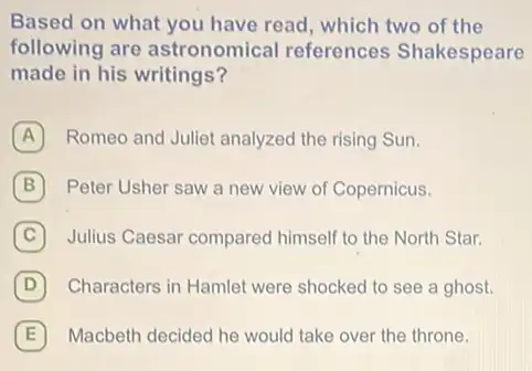 Based on what you have read, which two of the
following are astronomical references Shakespeare
made in his writings?
A Romeo and Juliet analyzed the rising Sun.
B Peter Usher saw a new view of Copernicus.
C Julius Caesar compared himself to the North Star.
D Characters in Hamlet were shocked to see a ghost.
E Macbeth decided he would take over the throne. E