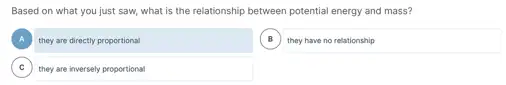 Based on what you just saw, what is the relationship between potential energy and mass?
A ,
B B
they are directly proportional
square 
C they are inversely proportional C