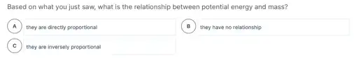 Based on what you just saw, what is the relationship between potential energy and mass?
A they are directly proportional A
B
square 
C , they are inversely proportional