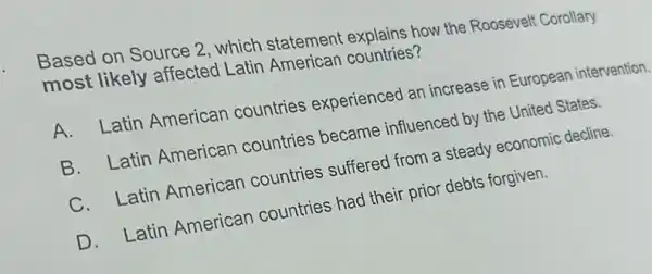 Based on Source 2 , which statement explains how the Roosevelt Corollary
most likely affected Latin American countries?
A. Latin American countries experienced an increase in European intervention.
B. Latin American countries became influenced by the United States.
C. Latin American countries suffered from a steady economic decline.
D. Latin American countries had their prior debts forgiven.