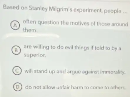 Based on Stanley Milgrim's experiment people
__
A
often question the motives of those around
them.
B
are willing to do evil things if told to by a
superior.
C will stand up and argue against immorality.
D do not allow unfair harm to come to others.