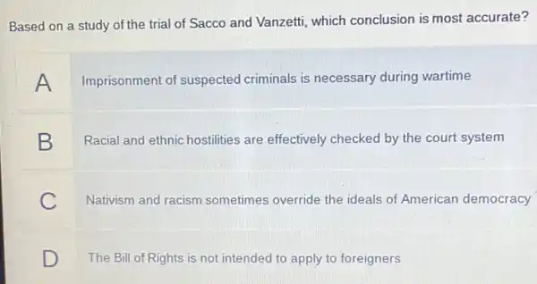 Based on a study of the trial of Sacco and Vanzetti, which conclusion is most accurate?
A
Imprisonment of suspected criminals is necessary during wartime
B
Racial and ethnic hostilities are effectively checked by the court system
C
Nativism and racism sometimes override the ideals of American democracy
D
The Bill of Rights is not intended to apply to foreigners