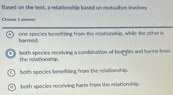 Based on the text a relationship based on mutualism involves
Choose 1 answer:
A one species benefiting from the relationship while the other is
harmed.
B ) ) both species receiving a combination of berifits and harms from
the relationship.
C both species benefiting from the relationship.
D
both species receiving harm from the relationship.