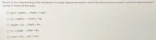 Based on the understanding of the mechanism of a single displacement reaction which of the following chemical equations represent a single displacement
reaction? Select all that apply.
D NaCl+AgNO_(3)arrow NaNO_(3)+AgCl
D Cu+AgNO_(3)arrow CuNO_(3)+Ag
D 2NaBr+Cl_(2)arrow 2NaCl+Br_(2)
D F_(2)+2NaBrarrow 2NaF+Br_(2)
D KOH+HClarrow KCl+H_(2)O