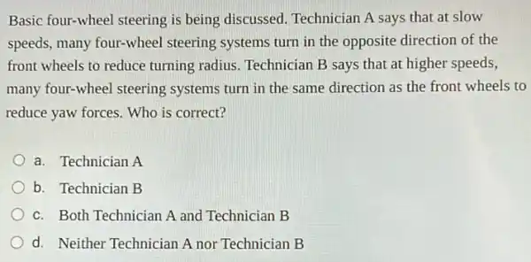 Basic four-wheel steering is being discussed.Technician A says that at slow
speeds, many four-wheel steering systems turn in the opposite direction of the
front wheels to reduce turning radius. Technician B says that at higher speeds,
many four-wheel steering systems turn in the same direction as the front wheels to
reduce yaw forces. Who is correct?
a. Technician A
b. Technician B
c. Both Technician A and Technician B
d. Neither Technician A nor Technician B