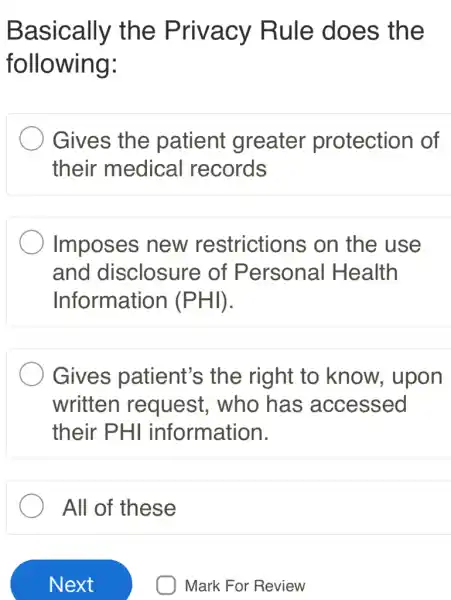 Basically the Privacy Rule does the
following:
Gives the patient greater protection of
their medical records
Imposes new restrictions i on the use
and disclosure of Personal I Health
Information (PHI)
Gives patient's the right to know, upon
written request,who has ; accessed
their PHI information.
All of these
Mark For Review