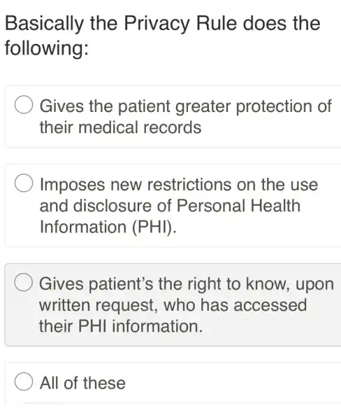 Basically the Privacy Rule does the
following:
Gives the patient greater protection of
their medical records
Imposes new restrictions on the use
and disclosure of Personal I Health
Information I (PHI).
Gives patient's the right to know, upon
written request . who has accessed
their PHI information.
All of these