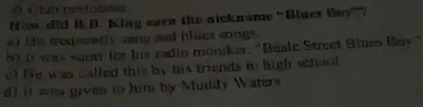 How and B.B Along earn the aiekname "Blues Boy
sad hlucs songs
b) It was soon for his rudio muniker. "Bude Street Blues Biay?
c) He was called this by his mends in high school
d) it was given to him by Muddy Waters