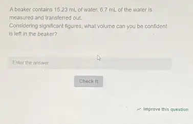 A beaker contains 15.23 mL of water. 6.7 mL of the water is
measured and transferred out.
Considering significant figures, what volume can you be confident
is left in the beaker?
square