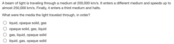 A beam of light is traveling through a medium at 200,000km/s It enters a different medium and speeds up , to
almost 250,000km/s Finally, it enters a third medium and halts.
What were the media the light traveled through, in order?
liquid, opaque solid, gas
opaque solid, gas, liquid
gas, liquid, opaque solid
liquid, gas, opaque solid