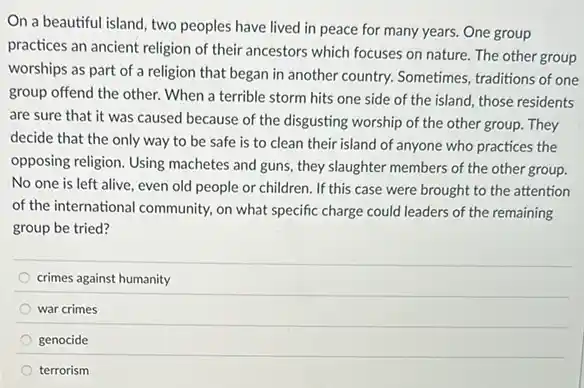 On a beautiful island two peoples have lived in peace for many years. One group
practices an ancient religion of their ancestors which focuses on nature. The other group
worships as part of a religion that began in another country. Sometimes traditions of one
group offend the other When a terrible storm hits one side of the island, those residents
are sure that it was caused because of the disgusting worship of the other group. They
decide that the only way to be safe is to clean their island of anyone who practices the
opposing religion. Using machetes and guns, they slaughter members of the other group.
No one is left alive, even old people or children. If this case were brought to the attention
of the international community.on what specific charge could leaders of the remaining
group be tried?
crimes against humanity
war crimes
genocide
terrorism