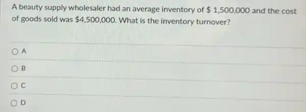 A beauty supply wholesaler had an average inventory of 1,500,000 and the cost
of goods sold was 4,500,000 What is the inventory turnover?
A
B
C
D