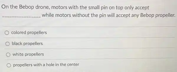 On the Bebop drone motors with the small pin on top only accept
__ while motors without the pin will accept any Bebop propeller.
colored propellers
black propellers
white propellers
propellers with a hole in the center