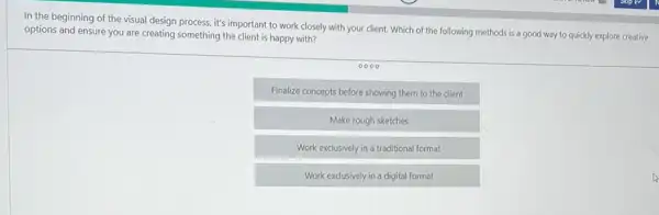 In the beginning of the visual design process it's important to work closely with your client.Which of the following methods is a good way to quickly explore creative
options and ensure you are creating something the client is happy with?
Finalize concepts before showing them to the client
Make rough sketches
Work exclusively in a traditional format
Work exclusively in a digital format
A
