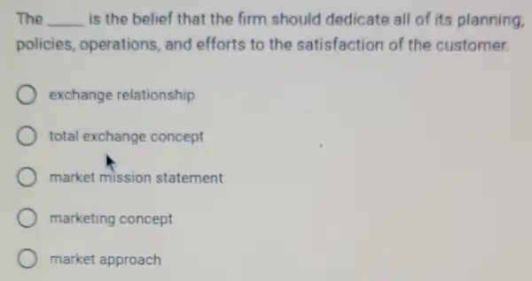 The __ is the belief that the firm should dedicate all of its planning.
policies operations, and efforts to the satisfaction of the customer.
exchange relationship
total exchange concept
market mission statement
marketing concept
market approach