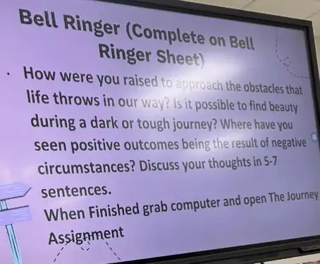 Bell Ringer (Complete on Bell
Ringer Sheet)
How were you raised to approach the obstacle that
life throws in our way? Is it possible to find beauty
during a dark or tough journey? Where have you
seen positive outcomes being the result of negative
circumstances? Discuss your thoughts in 5-7
sentences.
When Finished grab computer and open The Journey
Assignment