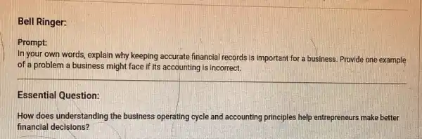 Bell Ringer:
Prompt:
In your own words explain why keeping accurate financial records is important for a business. Provide one example
of a problem a business might face if its accounting is incorrect.
Essential Question:
How does understanding the business operating cycle and accounting principles help entrepreneurs make better
financial decisions?