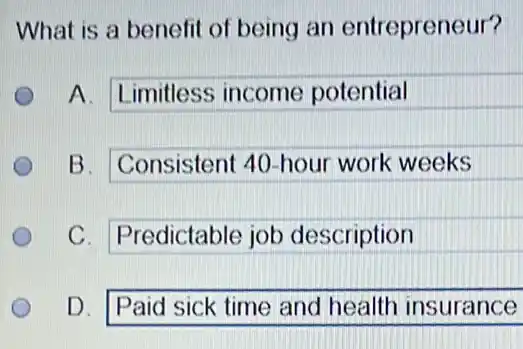 What is a benefit of being an entrepreneur?
A. Limitless income potential
B. Consistent 40 -hour work weeks
C. Predictable job description
D. Paid sick time and health insurance