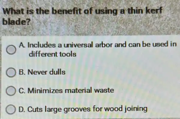 What is the benefit of using a thin kerf
blade?
A. Includes a universal arbor and can be used in
different tools
B. Never dulls
C. Minimizes material waste
D. Cuts large grooves for wood joining