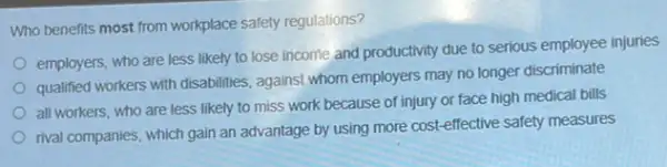 Who benefits most from workplace safety regulations?
employers, who are less likely to lose income and productivity due to serious employee injuries
qualified workers with disabilities.against whom employers may no longer discriminate
all workers, who are less likely to miss work because of injury or face high medical bills
rival companies, which gain an advantage by using more cost-effective safety measures